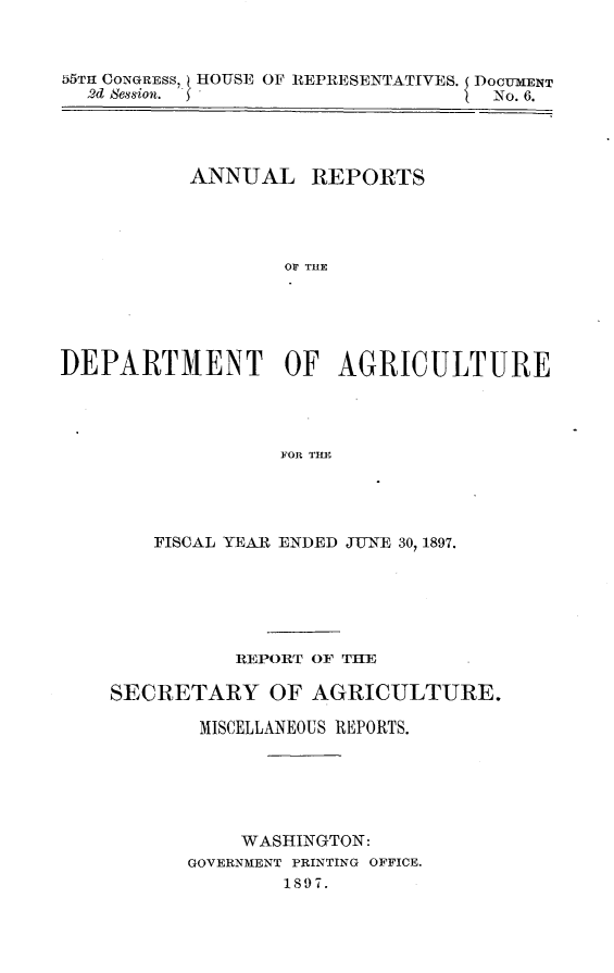 handle is hein.usccsset/usconset32591 and id is 1 raw text is: 



55TH CONGRESS, HOUSE OF REPRESENTATIVES. DOCUMENT
  2d Session.                     No. 6.




          ANNUAL REPORTS




                  OF TACE





DEPARTMENT OF AGRICULTURE




                 FOR TIIE


   FISCAL YEAR ENDED JUNE 30, 1897.






          REPORT OF THE

SECRETARY OF AGRICULTURE.

       MISCELLANEOUS REPORTS.






          WASHINGTON:
      GOVERNMENT PRINTING OFFICE.
              1897.


