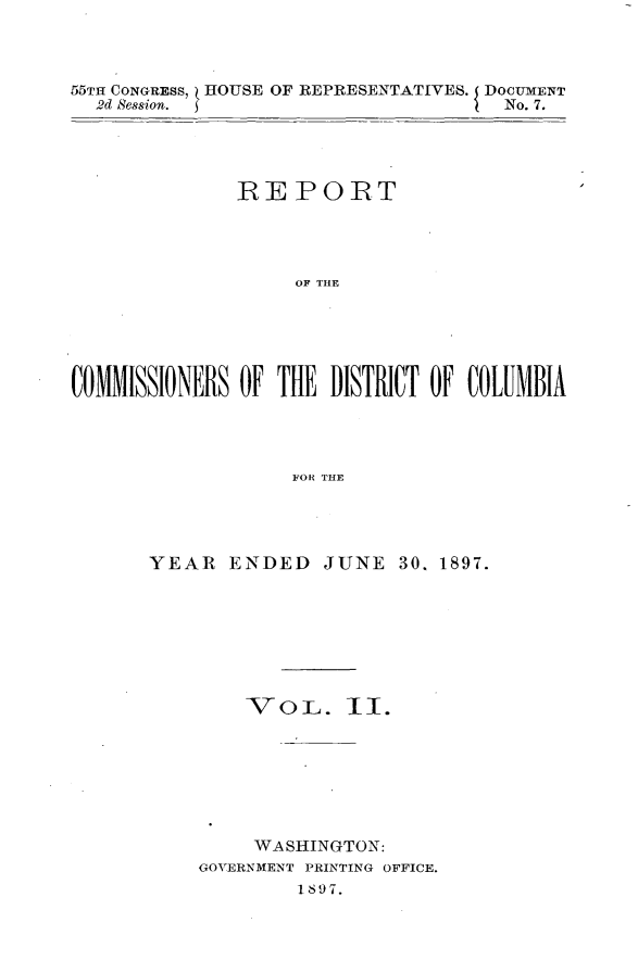 handle is hein.usccsset/usconset32593 and id is 1 raw text is: 



55TH CONGRESS, HOUSE OF REPRESENTATIVES. DOCUMENT
  2d Session.                         No. 7.




               REPORT




                    OF THE





COMMISSIONERS  OF THE  DISTRICT OiF COLUMBIA




                   FOR THE


YEAR   ENDED   JUNE   30. 1897.







        V  o L.  II.







        WASHINGTON:
    GOVERNMENT PRINTING OFFICE.
             1897.


