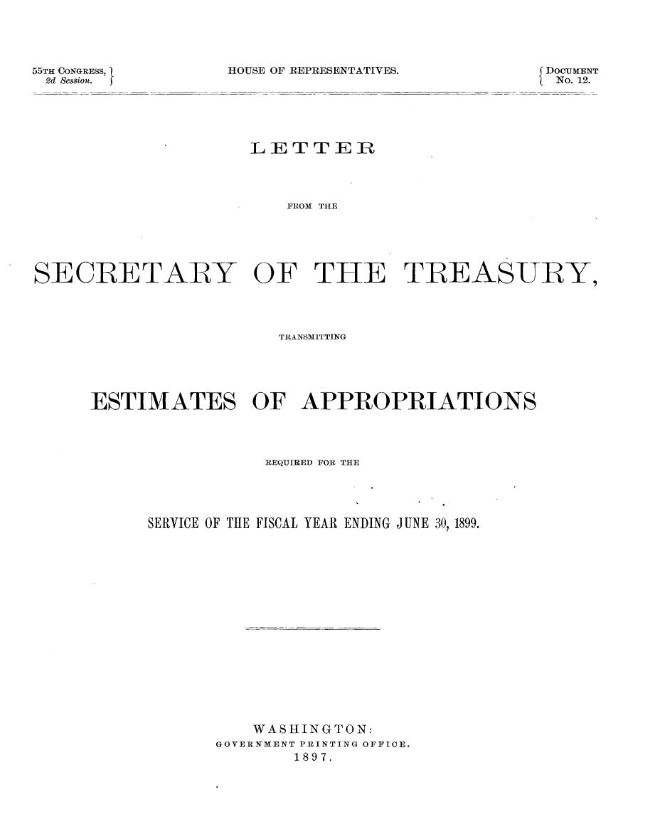 handle is hein.usccsset/usconset32599 and id is 1 raw text is: 




HOUSE OF REPRESENTATIVES.


DOCUMENT
No. 12.


                     LETTER




                         FROM THE






SECRETARY OF THE TREASURY,




                        TRANSMITTING





      ESTIMATES OF APPROPRIATIONS




                      REQUIRED FOR THE





           SERVICE OF THE FISCAL YEAR ENDING JUNE 30, 1899.


















                     WASHINGTON:
                  GOVERNMENT PRINTING OFFICE.
                         1897.


55TH CONGRESS, I
2d &ssiou.


