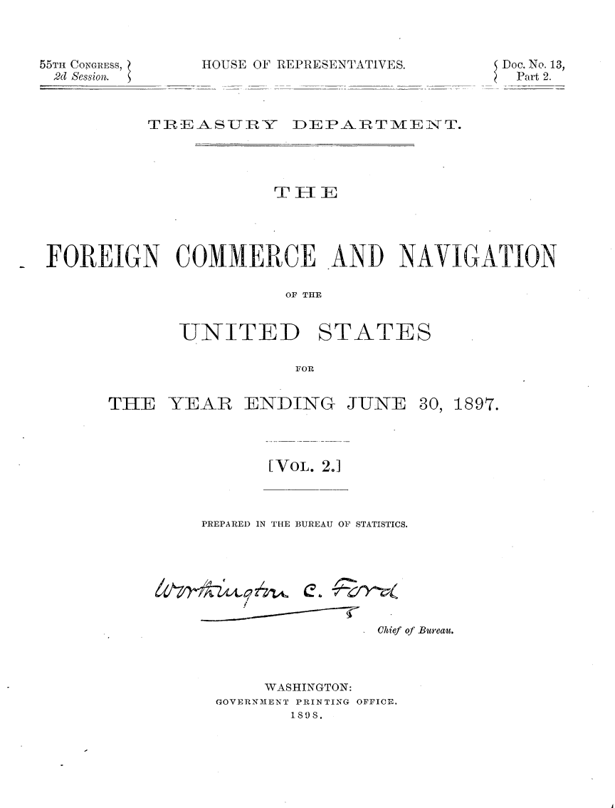 handle is hein.usccsset/usconset32601 and id is 1 raw text is: 



55Tm CONGRESS,
2d Session.


HOUSE OF REPRESENTATIVES.


Doc. No. 13,
Part 2.


          TREASUTRY DEPARTIVIENT.




                       THEE





FOREIGN COMMERCE AND NAVIGATION

                        OF THE


             UTNITED STATES

                         F OR


THE   YEAR   ENDING JUNE


[ VOL. 2.1


PREPARED IN THE BUREAU OF STATISTICS.


e.  2 Yv


                Chief of Bureau.




     WASHINGTON:
GOVERNMENT PRINTING OFFICE.
       1808.


30, 1897.


