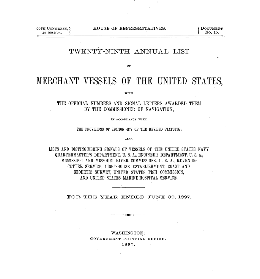 handle is hein.usccsset/usconset32603 and id is 1 raw text is: 




55TH CONGRESS,
  2d Session. S


HOUSE  OF REPRESENTATIVES.


DOCUMENT
  No. 15.


            TWENTY-NINTH ANNUAL LIST


                                 OF



MERCHANT VESSELS OF THE UNITED STATES,

                                WITH

       THE  OFFICIAL NUMBERS AND SIGNAL LETTERS AWARDED THEM
                 BY THE COMMISSIONER OF NAVIGATION,

                           IN ACCORDANCE WITH

               THE PROVISIONS OF SECTION 4177 OF THE REVISED STATUTES;

                                ALSO

    LISTS AND DISTINGUISHING SIGNALS OF VESSELS OF THE UNITED STATES NAVY
       QUARTERMASTER'S DEPARTMENT, U. S. A., ENGINEER DEPARTMENT, U. S. A.,
         MISSISSIPPI AND MISSOURI RIVER COMMISSIONS. U. S. A., REVENUE-
           CUTTER SERVICE, LIGHT-HOUSE ESTABLISHMENT, COAST AND
              GEODETIC SURVEY, UNITED STATES FISH COMMISSION,
                AND UNITED STATES MARINE-HOSPITAL SERVICE.


FOR   THE   YEAR ENDED JUNE 30, 1897.


        WASHINGTON:
GOVERNMENT  PRINTING OFFICE.
            1897.


