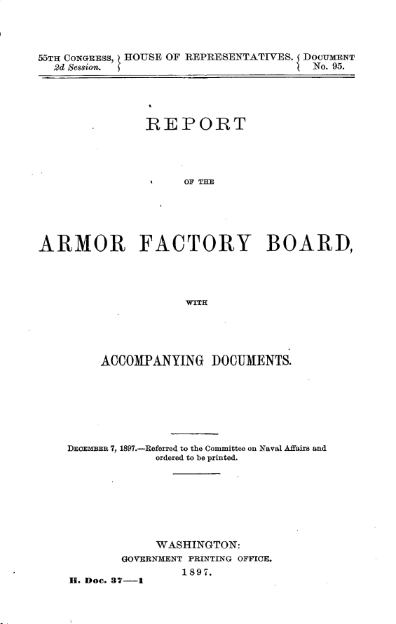 handle is hein.usccsset/usconset32605 and id is 1 raw text is: 




55TH CONGRESS, HOUSE OF REPRESENTATIVES. DOCUMENT
  2d Session.                          No. 95.


               REPORT




                     OF THE






ARMOR FACTORY BOARD,




                     'WITH


     ACCOMPANYING DOCUMENTS.








DECEMBER 7, 1897.-Referred to the Committee on Naval Affairs and
             ordered to be printed.








             WASHINGTON:
        GOVERNMENT PRINTING OFFICE.
                1897.
H. Dec. 37-1



