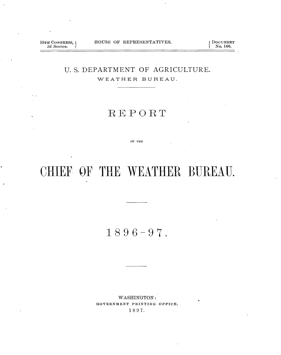 handle is hein.usccsset/usconset32610 and id is 1 raw text is: 







55TH CONGRESS,
  2d Session.


HOUSE OF REPRESENTATIVES.


DOCUMENT
No. 166.


     U. S. DEPARTMENT OF AGRICULTURE.

             WEATHER   BUREAU.






               REPORT




                    OF THE






CHIEF.   OF  THE WEATHER B3UREAUJ.


  1896-97.












     WASHINGTON:
GOVERNMENT PRINTING OFFICE.
       1897.


