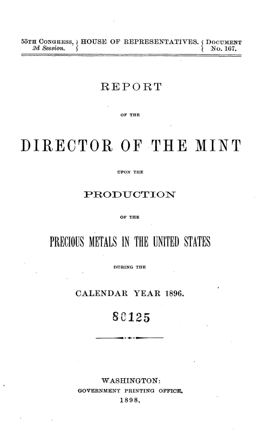 handle is hein.usccsset/usconset32611 and id is 1 raw text is: 




55TH CONGRESS, HOUSE OF REPRESENTATIVES. DOCUMENT
  2d Session.                     No. 167.


              REPORT


                  OF THE




DIRECTOR OFTHE MINT


                 UPON THLE


      PRODUCTION


             OF THE



PRECIOUS METALS IN THE UNITED STATES


            DURING THE


CALENDAR  YEAR  1896.


       8C125







     WASHINGTON:
GOVERNMENT PRINTING OFFICE,
        1898,


