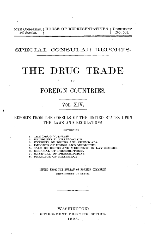handle is hein.usccsset/usconset32615 and id is 1 raw text is: 









55TH CONGRESS, HOUSE OF REPRESENTATIVES. DOCUMENT
  2d Session. 5                         No. 563.





  SPECIAL COINSULAR TEPORl'TS.







  THE DRUG TRADE






           FOREIGN COUNTRIES.


VOL. XIV.


REPORTS FROM THE CONSULS OF THE UNITED STATES UPON

            THE LAWS AND REGULATIONS

                    GOVERNING


1.
2.
3.
4.
5.
6.
7.
8.


THE DRUG BUSINESS.
DRUGGISTS V. PHARMACISTS.
EXPORTS OF DRUGS AND CHEMICALS.
IMPORTS OF DRUGS AD MEDICINES.
SALE OF DRUGS AND MEDICINES IN LAY STORES.
DISPOSAL OF PRESCRIPTIONS.
RENEWAL OF PRESCRIPTIONS.
PRACTICE OF PHARMACY.




  ISSUED FROM THE BUREAU OF FOREIGN COMMERCE,
         DEPARTMENT OF STAIE.












         WASHINGTON:

   GOVERNMENT PRINTING OFFICE.

             1898.


