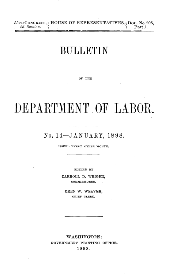 handle is hein.usccsset/usconset32616 and id is 1 raw text is: 




55THCONGRESS, HOUSE OF REPRESENTATIVES. Doc. No. 206,
  2d Session.                         Part 1.






              BULLETIN






                    OF THE








DEPARTMENT. OF LABOR.


No. 14-JANUARY, 1898.

     ISSUED EVERY OTHER MONTH.





         EDITED BY

      CARROLL D. WRIGHT,
         COMMISSIONER.


OREN W. WEAVER,
  CHIEF CLERK.


     WASHINGTON:
GOVERNMENT PRINTING OFFICE.
        1898.



