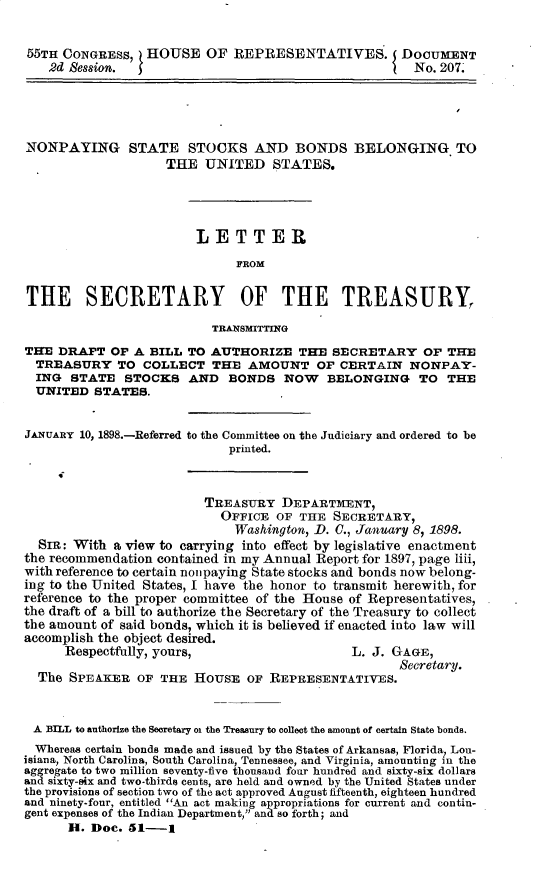 handle is hein.usccsset/usconset32617 and id is 1 raw text is: 


55TH  CONGRESS,  HOUSE OF REPRESENTATIVES. DOCUMENT
    2d Session.                                        No. 207.




NONPAYING STATE STOCKS AND BONDS BELONGING TO
                    THE   UNITED   STATES.




                        LETTER
                              FROM


THE SECRETARY OF THE TREASURY,

                           TRANSMITTING
THE  DRAFT  OF  A BILL TO AUTHORIZE THE SECRETARY OF THE
  TREASURY   TO  COLLECT   THE  AMOUNT   OF  CERTAIN  NONPAY-
  ING  STATE  STOCKS   AND   BONDS   NOW   BELONGING TO THE
  UNITED  STATES.


JANUARY 10, 1898.-Referred to the Committee on the Judiciary and ordered to be
                             printed.



                          TREASURY  DEPARTMENT,
                            OFFICE  OF THE  SECRETARY,
                              Washington, D. C., January 8, 1898.
  SIR: With  a view to carrying into effect by legislative enactment
the recommendation contained in my Annual Report for 1897, page liii,
with reference to certain nonpaying State stocks and bonds now belong-
ing to the United States, I have the honor to transmit herewith, for
reference to the proper committee of the House of Representatives,
the draft of a bill to authorize the Secretary of the Treasury to collect
the amount of said bonds, which it is believed if enacted into law will
accomplish the object desired.
      Respectfully, yours,                    L. J. GAGE,
                                                     Secretary.
  The SPEAKER   OF THE  HOUSE   OF REPRESENTATIVES.


  A BILL to authorize the Secretary o the Treasury to collect the amount of certain State bonds.
  Whereas certain bonds made and issued by the States of Arkansas, Florida, Lou-
isiana, North Carolina, South Carolina, Tennessee, and Virginia, amounting in the
aggregate to two million seventy-five thousand four hundred and sixty-six dollars
and sixty-six and two-thirds cents, are held and owned by the United States under
the provisions of section two of the act approved August fifteenth, eighteen hundred
and ninety-four, entitled An act making appropriations for current and contin-
gent expenses of the Indian Department, and so forth; and
      H.  Doc. 51-1


