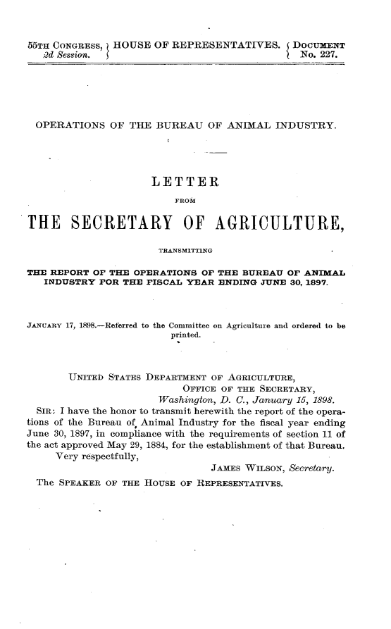 handle is hein.usccsset/usconset32618 and id is 1 raw text is: 


55TH CONGRESS, HOUSE  OF REPRESENTATIVES. DOCUMENT
   2d Session.                               I No. 227.


  OPERATIONS  OF  THE BUREAU   OF  ANIMAL  INDUSTRY.




                      LETTER
                          FROM

THE SECRETARY OF AGRICULTURE,

                       TRANSMITTlNG

THE REPORT OF THE  OPERATIONS OF THE BUREAU  OF ANIMAL
   INDUSTRY  FOR THE FISCAL YEAR ENDING  JUNE 30, 1897.



JANUARY 17, 1898.-Referred to the Committee on Agriculture and ordered to be
                         printed.



       UNITED STATES DEPARTMENT OF AGRICULTURE,
                           OFFICE OF THE SECRETARY,
                       Washington, D. C., January 15, 1898.
  SIR: I have the honor to transmit herewith the report of the opera-
tions of the Bureau of* Animal Industry for the fiscal year ending
June 30, 1897, in compliance with the requirements of section 11 of
the act approved May 29, 1884, for the establishment of that Bureau.
     Very respectfully,
                                JAMES WILSON, Secretary.
  The SPEAKER OF THE HOUSE OF REPRESENTATIVES.


