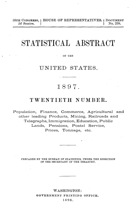 handle is hein.usccsset/usconset32619 and id is 1 raw text is: 



55TH CONGRESS, HOUSE OF REPRESENTATIVES. DOCUMENT
  2d Session.                         No. 259.


STATISTICAL ABSTRACT


                OF THE


       UNITED STATES.


                 1897.


       TWENTIETH NUMBER.


Population, Finance, Commerce, Agricultural and
  other leading Products, Mining, Railroads and
    Telegraphs, Immigration, Education, Public
       Lands, Pensions, Postal Service,
             Prices, Tonnage, etc.







   PREPARED BY THE BUREAU OF STATISTICS, UNDER THE DIRECTION
           OF THE SECRETARY OF THE TREASURY.







                WASHINGTON:
         GOVERNMENT PRINTING OFFICE.
                    1898.


