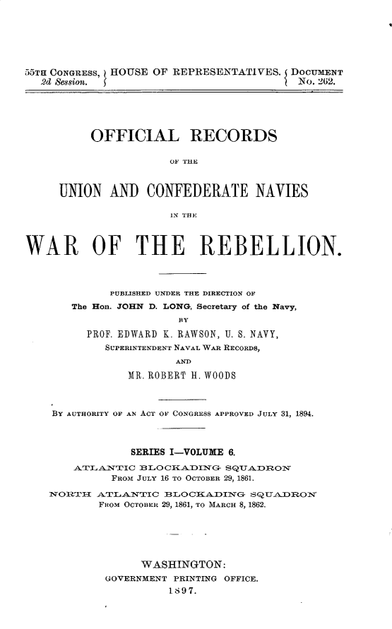 handle is hein.usccsset/usconset32620 and id is 1 raw text is: 







55TH CONGRESS, HOUSE OF REPRESENTATIVES. DOCUMENT
  2d Session.                             No. 262.


     OFFICIAL RECORDS

                 OF HE



UNION   AND  CONFEDERATE NAVIES

                 IN THE


WAR OF THE REBELLION.




             PUBLISHED UNDER THE DIRECTION OF
       The Hon. JOHN D. LONG, Secretary of the Navy,
                       BY

         PROF. EDWARD K. RAWSON, U. S. NAVY,
            SUPERINTENDENT NAVAL WAR RECORDS,
                       AND

                MR. ROBERT H. WOODS



    BY AUTHORITY OF AN ACT OF CONGRESS APPROVED JULY 31, 1894.




                SERIES I-VOLUME 6.

       ATLALNTIC BLOCIKADING-  SQUADRON
             FROM JULY 16 TO OCTOBER 29, 1861.

    NORTH  ATLANTIC  BLOCiA.DING  SQLTA.DROM
           FROM OCTOBER 29, 1861, TO MARCH 8, 1862.






                  WASHINGTON:
            GOVERNMENT PRINTING OFFICE.
                      1897.


