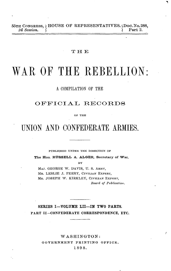 handle is hein.usccsset/usconset32623 and id is 1 raw text is: 




55TH CONGRESS, HOUSE OF REPRESENTATIVES. Doc.No.288,
  2d Session.                           Part 2.




                     THE




WAR OF THE REBELLION:


               A COMPILATION OF THE


        OFFICIAL IRECOIRDS

                      OO A THE


   UNION AND CONFEDERATE ARMIES.


     PUBLISHED UNDER THE DIRECTION OF
The Hon. RUSSELL A. ALGER, Secretary of War,
               BY
 MAJ. GEORGE W. DAVIS, U. S. ARMY,
 MR. LESLIE J. PERRY, CIVILIAN EXPERT,
 MR. JOSEPH W. KIRKLEY, CIVILIAN Expiurr,
                    Board of Publication.


   SERIES I-VOLUME LII-IN TWO PARTS.
PART II-CONFEDERATE CORRESPONDENCE, ETC.





          WASHINGTON:
    GOVERNMENT  PRINTING OFFICE.
               1898.


