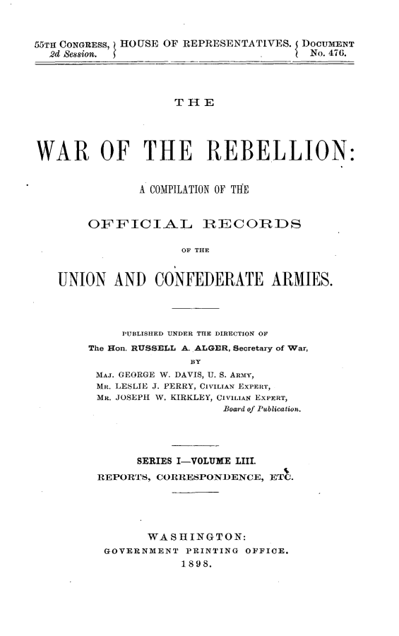 handle is hein.usccsset/usconset32624 and id is 1 raw text is: 



55TH CONGRESS, HOUSE OF REPRESENTATIVES. DOCUMENT
  2d Session.                   .      No. 47G.




                    THE





WAR OF THE REBELLION:


               A COMPILATION OF THE



        OFFICIAL        ]RECOIRDS

                     OF THE


   UNION   AND   CONFEDERATE ARMIES.


     PUBLISHED UNDER THE DIRECTION OF
The Hon. RUSSELL A..ALGER, Secretary of War,
               BY
 MAJ. GEORGE W. DAVIS, U. S. ARMY,
 MR. LESLIE J. PERRY, CIVILIAN EXPERT,
 MR. JOSEPH W. KIRKLEY, CIVILIAN EXPERT,
                   Board of Publication.


      SERIES I-VOLUME LIII.
REPORTS, CORRESPONDENCE, ETC.





       WASHINGTON:
 GOVERNMENT  PRINTING OFFICE.
            1898.


