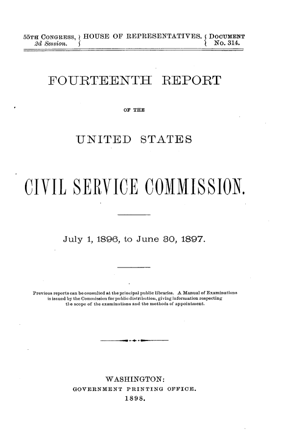 handle is hein.usccsset/usconset32627 and id is 1 raw text is: 



55TH CONGRESS, HOUSE  OF REPRESENTATIVES. DOCUMENT
   2d Session.                              I No. 314.


FOURTEENTH REPORT



                  OF T ATE



       UNITED STATES


CIVIL SERVICE COMMISSION.





         July  1, 1896, to June   30, 1897.






  Previous reports can be consulted at the principal public libraries. A Manual of Examinations
     is issued by the Commission for public distribution, giving information respecting
          the scope of the examinations and the methods of appointment.









                   WASHINGTON:
            GOVERNMENT   PRINTING  OFFICE.
                        1898.



