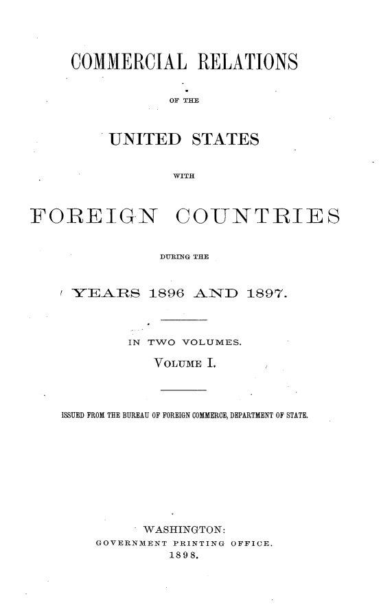 handle is hein.usccsset/usconset32632 and id is 1 raw text is: 





COMMERCIAL RELATIONS


           OF TAE



    UNITED STATES


            WITH


FOREIGN COUNTRIES


               DURING THE



    / YEAIRS  1896 AND   1897.




           IN TWO VOLUMES.

              VOLUME I.




    ISSUED FROM THE BUREAU OF FOREIGN COMMERCE, DEPARTMENT OF STATE.











             WASHINGTON:
        GOVERNMENT PRINTING OFFICE.
                1898.


