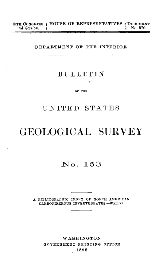 handle is hein.usccsset/usconset32641 and id is 1 raw text is: 



55TH CONGRESS,   HOUSE OF REPRESENTATIVES. SDOCUMENT
  2d Session. 5                   No. 570.


DEPARTMENT  OF THE INTERIOR


BULLETIN


     OF THE


UNITED


STATES


GEOLOGICAL SURVEY






            1I o.  15 8






    A BIBLIOGRAPHIC INDEX OF NORTH AMERICAN
      CARBONIFEROUS INVERTEBRATES.-WELLER







             WASHINGTON
       GOVERNMENT PRINTING OFFICE
                 1898


