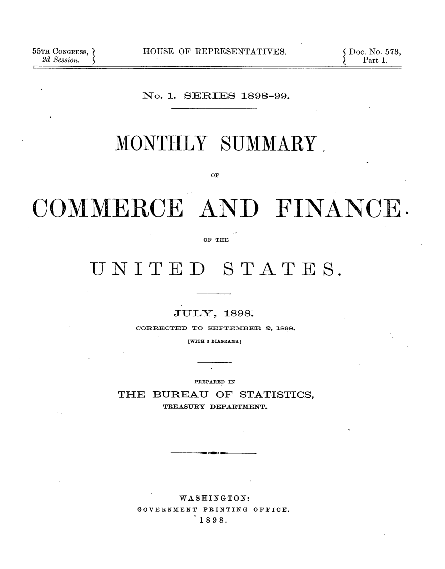 handle is hein.usccsset/usconset32642 and id is 1 raw text is: 




55TH CONGRESS,
2d Session.


HOUSE OF REPRESENTATIVES.


Doc. No. 573,
  Part 1.


    iNo. 1. SERIES 1898-99.





MONTHLY SUMMARY


            OF


COMMERCE AND


FINANCE.


OF TE


UNITED STATE




           JULY, 1898.
      CORRECTED TO SEPTEMN BER 2B, 1898.
             [WITH 3 DIAGRAMS.]



             PREPARED IN
    THE BUREAU  OF STATISTICS,
          TREASURY DEPARTMENT.









            WASHINGTON:
      GOVERNMENT PRINTING OFFICE.
              1898.


S.


