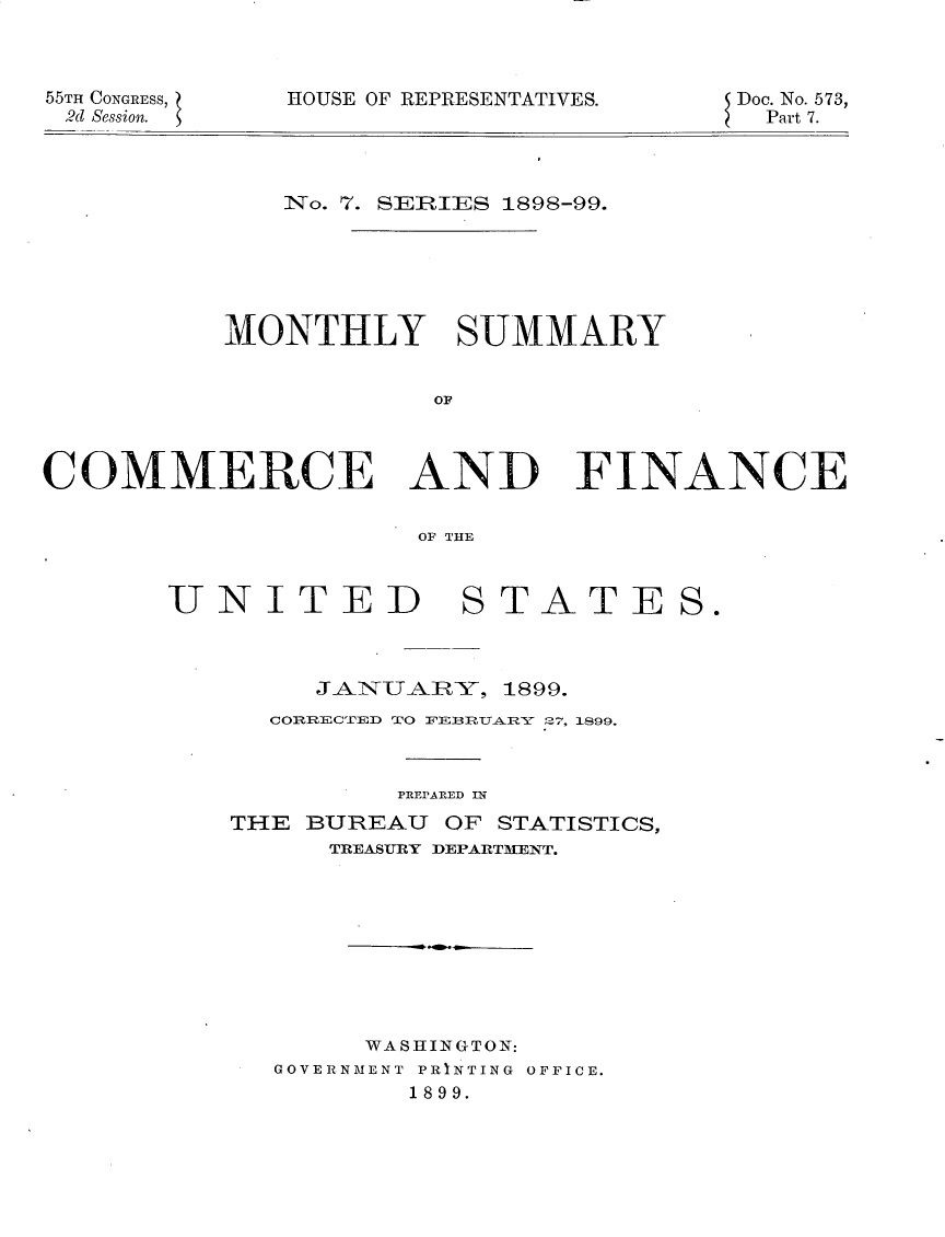 handle is hein.usccsset/usconset32643 and id is 1 raw text is: 



55TH CONGRESs,
2d Session.


HOUSE OF REPRESENTATIVES.


Doc. No. 573,
  Part 7.


   iNo. 7. SEiRIES 1898-99.






MONTHLY SUMMARY


            OIL


COMMERCE AND


FINANCE


OF THE


UNITED


STATE


     JANUA-]RY, 1899.
  COEECTED TO FEBRUARY 27, 1899.



          PREPARED IN
THE BUREAU  OF STATISTICS,
      TREASURY DEPARTMENT.










        WASHINGTON:
   GOVERNMENT PRINTING OFFICE.
          1899.


S.


