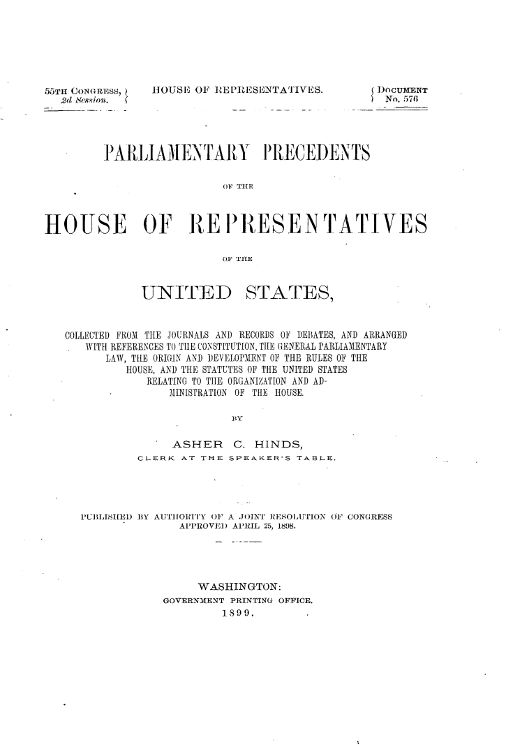 handle is hein.usccsset/usconset32647 and id is 1 raw text is: 







55TH CONGRESS,
  2d ession.


HOUSE  OF REPIlESENTATfIVES.


I)OCUMENT
) No. 576


         PARLIAMENTARY P RECEDENTS

                           OF TEE



HOUSE OF REPR1)ESENTATIVES

                           OF THE


UNITED


STATES,


COLLECTED FROM THE JOURNALS AND RECORDS OF DEBATES, AND ARRANGED
   WITH REFERENCES TO THE CONSTITUTION, THE GENERAL PARLIAMENTARY
      LAW, THE ORIGIN AND DEVELOPMENT OF THE RULES OF THE
         HOUSE, AND THE STATUTES OF THE UNITED STATES
            RELATING TO THE ORGANIZATION AND AD-
                MINISTRATION OF THE HOUSE.

                         BY

                ASHER    C.  HINDS,
           CLERK  AT THE SPEAKER'S TABLE.




  PUBLISHED BY AUTHORITY OF A J()INT RESOLUTION OF CONGRESS
                 APPROVED APRIL 25, 1898.





                    WASHINGTON:
               GOVERNMENT PRINTING OFFICE.
                        1899.


