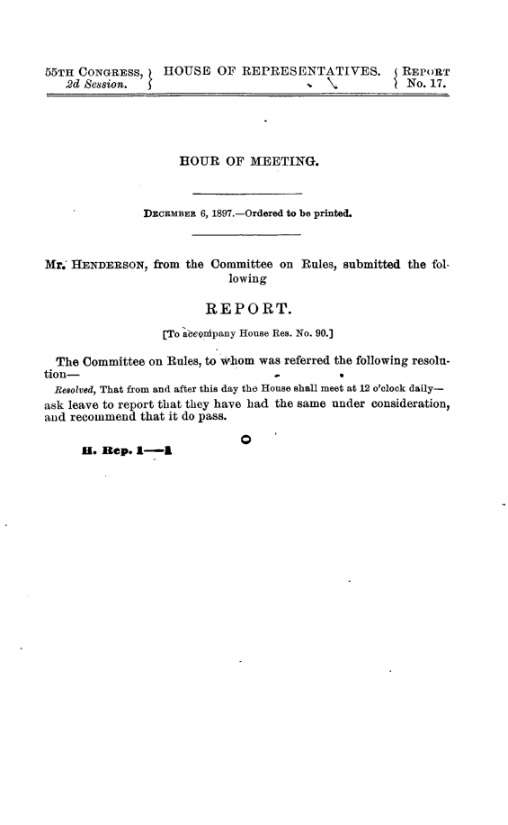 handle is hein.usccsset/usconset32652 and id is 1 raw text is: 



55TH CONGRESS, HOUSE OF REPRESENTATIVES. REPORT
   2d Session.                          .\No. 17.


                     HOUR   OF MEETING.



               DECEMBER 6, 1897.-Ordered to be printed.



Mr. HENDERSON,   from the Committee on Rules, submitted the fol-
                            lowing

                         REPORT.
                  [To aCeonipany House Res. No. 90.]

  The Committee on Rules, to whom was referred the following resoln-
tion-                              .
  Resolved, That from and after this day the House shall meet at 12 o'clock daily-
ask leave to report that they have had the same under consideration,
and recommend  that it do pass.

                              0
      H. Rep. I-I


