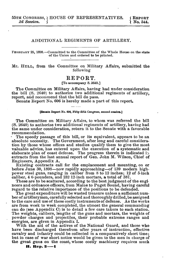 handle is hein.usccsset/usconset32654 and id is 1 raw text is: 


55TH  CONGRESS,   HOUSE OF REPRESENTATIVES.               REPORT
    2d Bession.                                           No. 544.



          ADDITIONAL REGIMENTS OF ARTILLERY.

FEBRUARY 25, 1898.-Committed to the Committee of the Whole House on the state
                  of the Union and ordered to be printed.

Mr.  HULL,  from  the Committee  on Military Affairs, submitted the
                             following

                          REPORT.
                        [To accompany 8. 2640.]
  The  Committee on Military Affairs, having had under consideration
the  bill (S. 2640) to authorize two additional regiments of artillery,
report, and recommend  that the bill do pass.
   Senate Report No. 606 is hereby made a part of this report.

              [Senate Report No. 606, Fifty-fifth Congress, second seasion.]

  The  Committee  on Military Affairs, to whom was referred the bill
  (S. 2640) to authorize two additional regiments of artillery, having had
the same under  consideration, return it to the Senate with a favorable
recommendation.
- The  speedy passage of this bill, or its equivalent, appears to be an
absolute necessity. The Government, after long and careful considera-
tion by those whose offices and studies qualify them to give the most
valuable advice, has entered upon the execution of a systematic and
elaborate plan of coast defense. The progress therein is indicated is
extracts from the last annual report of Gen. John M. Wilson, Chief of
Engineers, Appendix  A.
  Existing  contracts call for the emplacement and mounting, on or
before June 30, 1898-now  rapidly approaching-of 139 modern  high-
power  steel guns, ranging in caliber from 8 to 12 inches; 12 of 5-inch
caliber, 4 6-pounders, and 232 12-inch mortars, a total of 387.
  These are to be scattered, according to the best judgment of the engi.
neers and ordnance officers, from Maine to Puget Sound, having careful
regard to the relative importance of the positions to be defended.
  The  great expenditure will be wasted treasure unless a sufficient num-
ber of artilerymen, carefully selected and thoroughly drilled, be assigned
to the care and use of these costly instruments of defense. As the works
are from week  to week completed, the utmost the general commanding
can do (see Appendix C) is to detail a few care takers to each station.
The  weights, calibers, lengths of the guns and mortars, the weights of
powder  charges  and projectiles, their probable extreme ranges and
energies, are given in Appendix I.
  With  the  aid of the actives of the National Guard, and those who
have  been discharged  therefrom after years of instruction, effective
cavalry and  infantry could be collected in a comparatively short time;
but in case of war short notice would be given to the men in charge of
the great gnus  on the coast, whose costly machinery requires much
       H. Rep.  8-1


