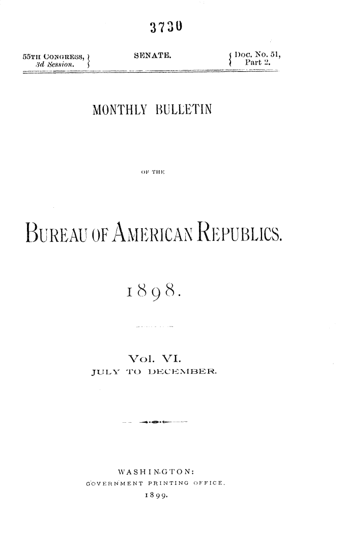 handle is hein.usccsset/usconset32664 and id is 1 raw text is: 


3730


55TH (ON(iRE-SS
  3d Session.


SENATE.


Doc. No. 51,
Part 2.


          MONTHLY  BULLETIN















BUREAU OF AMERICAN REPUBLICS.


      18 98.







      Vol. VI.
 JULY TO DECENIBER.











     WASH I N.GTO N:
GOVERNMENT PRINTING OFFICE.
         1899.


