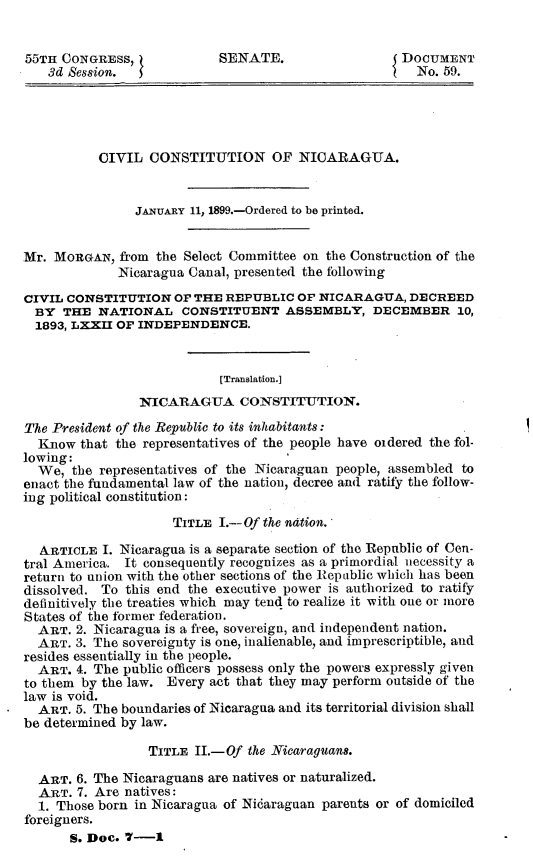 handle is hein.usccsset/usconset32665 and id is 1 raw text is: 


55TH CONGRESS,             SENATE.                   DOCUMENT
   3d Session.                                         No. 59.





           CIVIL  CONSTITUTION OF NICARAGUA.


                JANUARY 11, 1899.-Ordered to be printed.


Mr. MORGAN,  from  the Select Committee on the Construction of the
             Nicaragua Canal, presented the following

CIVIL CONSTITUTION   OF THE REPUBLIC  OF NICARAGUA,   DECREED
  BY  THE NATIONAL CONSTITUENT ASSEMBLY, DECEMBER 10,
  1893, LXXII OF INDEPENDENCE.


                           [Translation.]
                NICARAGUA CONSTITUTION.

The President of the Republic to its inhabitants:
  Know  that the representatives of the people have oidered the fol-
lowing:
  We,  the representatives of the Nicaraguan people, assembled to
enact the fundamental law of the nation, decree and ratify the follow-
ing political constitution:

                     TITLE I.- Of the nation.

  ARTICLE  I. Nicaragua is a separate section of the Republic of Cen-
tral America. It consequently recognizes as a primordial necessity a
return to union with the other sections of the Repablic which has been
dissolved. To this end the executive power is authorized to ratify
definitively the treaties which may tend to realize it with one or more
States of the former federation.
  ART. 2. Nicaragua is a free, sovereign, and independent nation.
  ART. 3. The sovereignty is one, inalienable, and imprescriptible, and
resides essentially in the people.
  ART. 4. The public officers possess only the powers expressly given
to them by the law. Every act that they may perform outside of the
law is void.
  ART. 5. The boundaries of Nicaragua and its territorial division shall
be determined by law.

                 TITLE  II.-Of the Nicaraguan.

  ART. 6. The Nicaraguans are natives or naturalized.
  ART. 7. Are natives:
  1. Those born in Nicaragua of Nicaraguan parents or of domiciled
foreigners.
      S. Doc. 7-1


