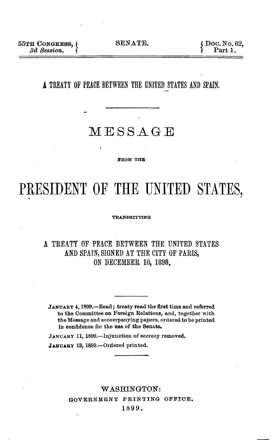 handle is hein.usccsset/usconset32666 and id is 1 raw text is: 




55TH CONGRESS,
   3d Session. I


SENATE.


Doc. No. 62,
  Part 1.


      A TREATY OF PEACE BETWEEN THE UNITED STATES AND SPAIN.





                  MESSAGE


                          PROM THE



PRESIDENT OF THE UNITED STATES,


                  TRANSMdITTM'G



A TREATY  OF PEACE BETWEEN   THE UNITED STATES
      AND SPAIN, SIGNED AT THE CITY OF PARIS,
             ON DECEMBER  10, 1898.





 JANUARY 4,1899.-Read; treaty read the first time and referred
    to the Committee on Foreign Relations, and, together with
    the Message and accompanying papers, ordered to be printed
    in confidence for the use of the Senate.
 JANuARY 11, 1899.-Injunction of secrecy removed.
 JAxuARY 13, 1899.-Ordered printed.





               WASHINGTON:
       GOVERNMENT PRINTING OFFICE.
                     1899.


