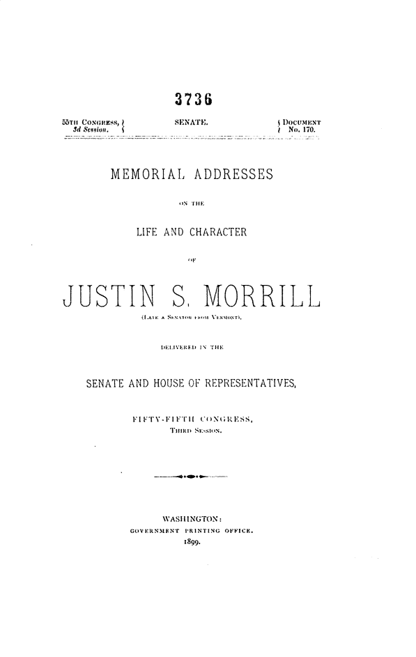 handle is hein.usccsset/usconset32670 and id is 1 raw text is: 













5>TII CONGHEss,
  3d &e40n .


3736

SENATE.


D DoCUtENT
INo. 170.


MEMORIAL ADDRESSES


           ONTIE



    LIFE AND CHARACTER


             'IF


JUSTIN S, MORRILL
             (I.AlF. A S,.NTM -41 'tNFW~tINTI.



                DELIVERED  IN TIIE




    SENATE AND HOUSE OF REPRESENTATIVES,



           FIFTY-FFlTH1 CONGRESS,
                 THIIRD SVS MON.










                 WASHINGTON:
           GOVERNMENT PRINTING OFFICE.
                    1899.



