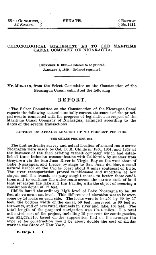 handle is hein.usccsset/usconset32673 and id is 1 raw text is: 



55TH  CONGRESS,             SENATE.                     REPORT
    3d Session.                                         No.1417.




CHRONOLOGICAL STATEMENT AS TO THE MARITIME
             CANAL COMPANY OF NICARAGUA.


                DECEMBER 6, 1898.-Ordered to be printed.
                  JAwuARY 5, 1899.-Ordered reprinted.



Mr. MORGAN,  from the Select Committee on the Construction of the
             Nicaragua Canal, submitted the following

                         REPORT.

  The  Select Committee on the Construction of the Nicaragua Canal
reports the following as a substantially correct statement of the princi-
pal events connected with the progress of legislation in respect of the
Maritime Canal  Company  of Nicaragua, arranged according to the
dates of the several transactions:

     HISTORY  OF. AFFAIRS LEADING  UP TO PRESENT   POSITION.
                      THE CHILDS PROJECT, 1852.
  The first authentic survey and actual location of a canal route across
Nicaragua were made  by Col. 0. M. Childs in 1850, 1851, and 1852 at
the instance of the then existing transit company, which had estab-
lished trans-Isthmian communication with California by steamer from
Greytown  via the San Juan River to Virgin Bay on the west shore of
Lake  Nicaragua, and thence by stage to San Juan del Sur, a small
natural harbor on the Pacific coast about 8 miles southeast of Brito.
The  river transportation proved troublesome and uncertain at low
stages, and the transit company sought means to better these condi-
tions and to continue the water route across the narrow neck of land
that separates the lake and the Pacific, with the object of securing a
continuous depth of 17 feet.
  Childs found the ordinary high level of Lake Nicaragua to be 108
feet above mean sea level. This difference of elevation was to be over-
come by 14 locks on each side. The locks were to be 250 by 60 by 17
feet; the bottom width of the canal, 50 feet, increased to 90 feet at
turn-outs, and of excavated channels in river and lake, 150 feet. The
total length of the proposed navigation was 194.4 miles. The total
estimated cost of the project, including 15 per cent for contingencies,
was $31,538,319, based on the supposition that on the average the
expense for construction would be about double the cost of similar
work in the State of New York.
     S. Rep. 1-1


