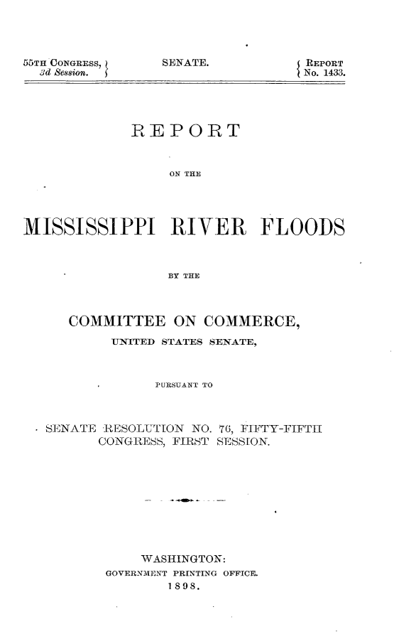 handle is hein.usccsset/usconset32674 and id is 1 raw text is: 




55TH CONGRESS,
  3d Session.


SENATE.


REPORT
No. 1433.


             REPORT



                  ON THE





MISSISSIPPI RIVER FLOODS



                  BY THE


   COMMITTEE ON COMMERCE,

        TNITED STATES SENATE,



             PURSUANT TO



SENATE RESOLUTION NO. 76, FIFTY-FIFTII
       CONGRESS, FIRST SESSION.











            WASHINGTON:
       GOVERNMENT PRINTING OFFICE.
               1898.


