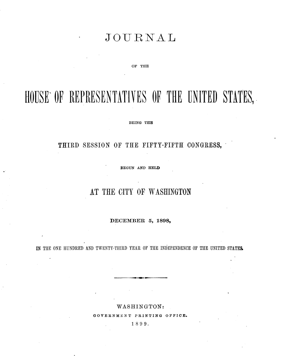 handle is hein.usccsset/usconset32676 and id is 1 raw text is: 





                     JOURNAL




                            OF THE





HOUSE'  OF  REPRESENTATIVES OF THE UNITED STATES,'


                        BEING THE



      THIRD SESSION OF THE  FIFTY-FIFTH CONGRESS,



                      BEGUN AND HELD



              AT THE  CITY OF WASHINGTON




                   DECEMBER  5, 1898,




IN THE ONE HUNDRED AND TWENTY-THIRD YEAR OF THE INDEPENDENCE OF THE UNITED STATES.










                     WASHINGTON:
               GOVERNMENT PRINTING OFFICE.


1899.


