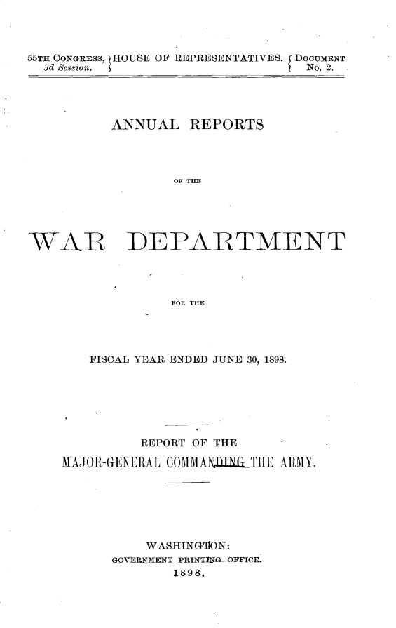 handle is hein.usccsset/usconset32679 and id is 1 raw text is: 



55TH CONGRESS,  HOUSE OF REPRESENTATIVES. DOCUMENT
  3d Session. 5                   No. 2.


          ANNUAL REPORTS




                  OF TLE





WAR IDEPARTMENT




                 FOR THE


   FISCAL YEAR ENDED JUNE 30, 1898.







          REPORT OF THE

MAJOR-GENERAL COMMAlDNLILTHE ARMY.







          WASHING1ON:
      GOVERNMENT PRINTTIYL OFFICE.
              1898.


