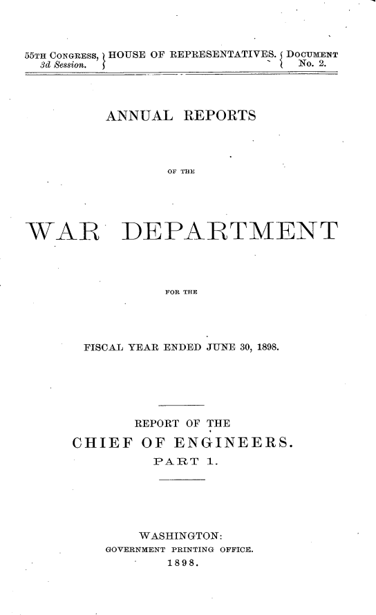 handle is hein.usccsset/usconset32680 and id is 1 raw text is: 



55TH CONGRESS, HOUSE OF REPRESENTATIVES. DOCUMENT
  3d Session.               '   No. 2.




         ANNUAL REPORTS




                 OF TJFL





WAR DEPARTMENT




                FOR THE


FISCAL YEAR ENDED JUNE 30, 1898.






       REPORT OF THE

CHIEF   OF  ENGINEERS.
         PART   1.






         WASHINGTON:
    GOVERNMENT PRINTING OFFICE.
           1898.



