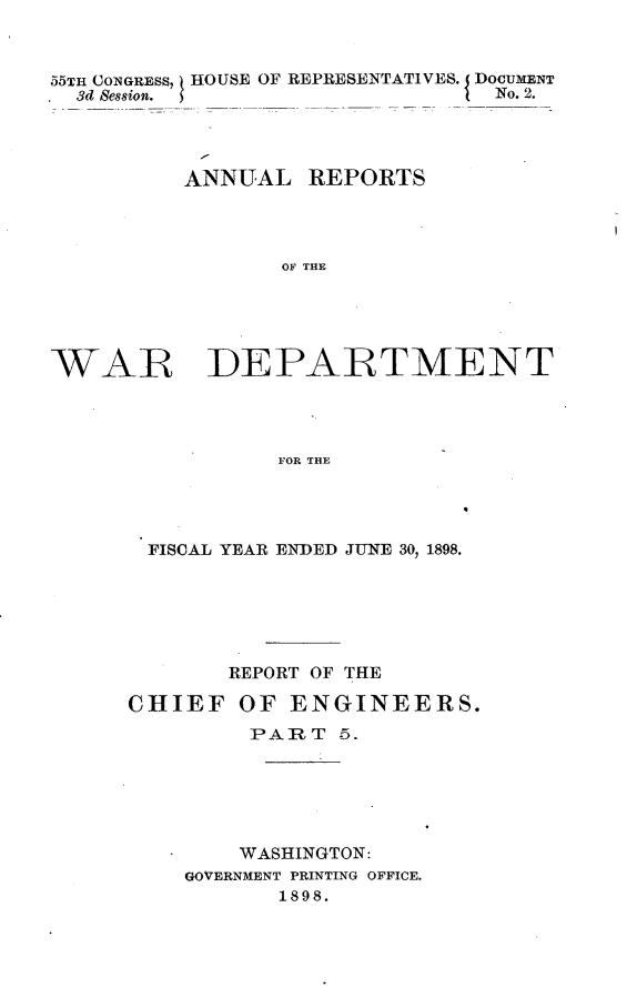 handle is hein.usccsset/usconset32684 and id is 1 raw text is: 



55TH CONGRESS, HOUSE OF REPRESENTATIVES. DOCUMENT
  3d Session.  __No. 2.




          ANNUAL   REPORTS




                 OF THE





WAR DEPARTMENT




                FOR THE


FISCAL YEAR ENDED JUNE 30, 1898.






       REPORT OF THE

CHIEF   OF  ENGINEERS.
         PART  5.






         WASHINGTON:
    GOVERNMENT PRINTING OFFICE.
           1898.


