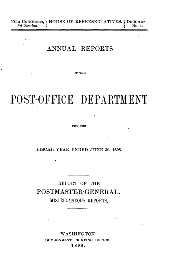 handle is hein.usccsset/usconset32689 and id is 1 raw text is: 



55TI CONGRESS, I HOUSE OF REPRESENTATIVES, DOCUMENT
  3d Session.                      No. 4.




          ANNUAL REPORTS




                  Of TE





POST-OFFICE DEPARTMENT




                  FOR TE


FISCAL YEAR ENDED JUNE 30, 1898.






      REPORT OF THE

POSTMASTER-GENERAL.

    MISCELLANEOUS REPORTS.






       WASHINGTON:
   GOVERNMENT PRINTING OFFICE.
          1898.


