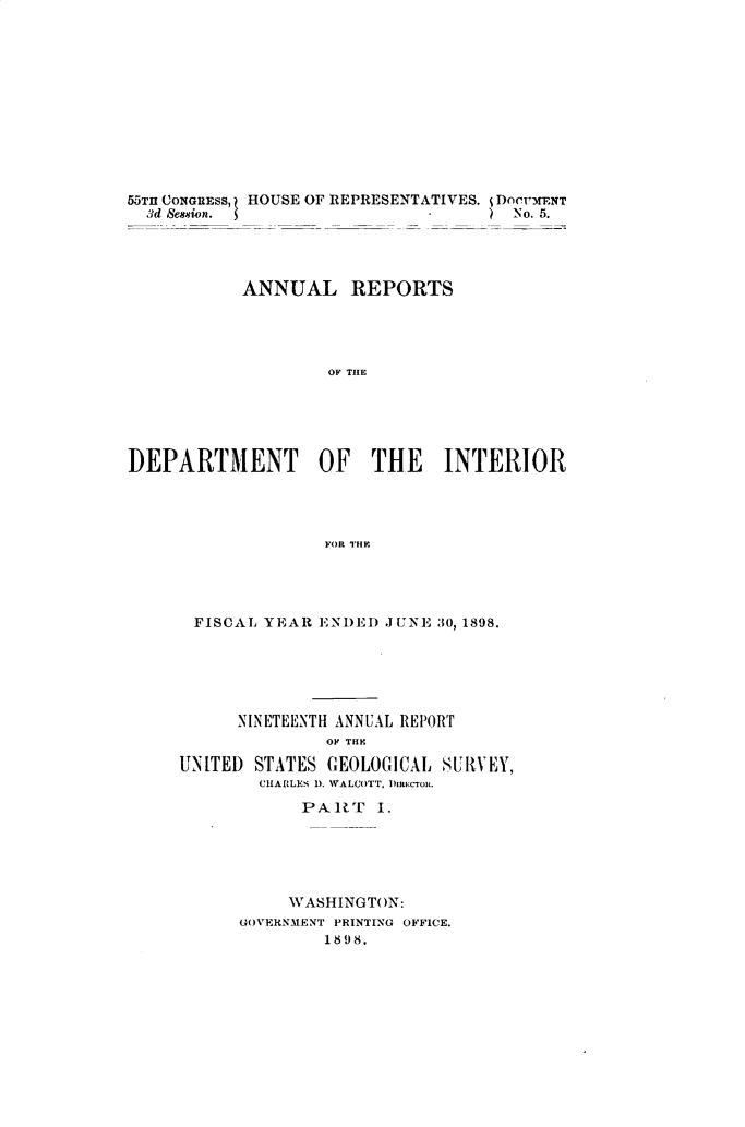 handle is hein.usccsset/usconset32694 and id is 1 raw text is: 











55TH CONGRESS, HOUSE OF REPRESENTATIVES. j DomwxENT
  3d Session.                       ) No. 5.




           ANNUAL REPORTS




                    OF THE





DEPARTMENT OF THE INTERIOR




                   FORl THE.


FISCAL  YEAR  ENDED JUNE 30, 1898.






      NINETEENTH ANNUAL REPORT
              OF THE

UNITED STATES  GEOLOGICAL SUR{VEY,
        CHACLES D. WALCOTT, 1)IREcTOR.

            PART   I.





            WASHINGTON:
      GOVERNMENT PRINTING OFFICE.
              1898.



