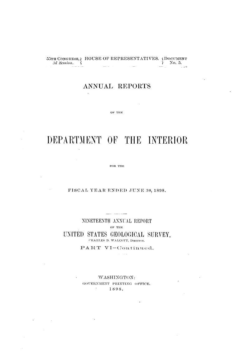 handle is hein.usccsset/usconset32703 and id is 1 raw text is: 











55TII CONGRESS, HOUSE OF REPRESENTATIVES. DoCUMENTi
  3d Session.                     ) No. 5.




           ANNUAL REPORTS




                   OF THILN






DEPART-MENT OF THE INTERIOR




                  FOR 'I'lE


FISCAL  YEAR ENDED JUNE 30, 1898.






     NINETEENTH ANNUAL REPORT
              OF THlE

UNITED STATES GEOLOGICAL SURVEY,
       (HARLES D. WALCOTT, DIRECTOR.

     PART   VI-Continued.






          W ASHINGTON:
      GOVERNMENT PRINTING OFFICE.
           S1898.


