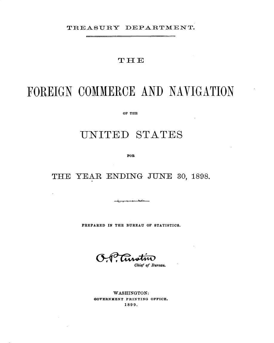 handle is hein.usccsset/usconset32715 and id is 1 raw text is: 


TnREASURY DEPARTMENT.


                    THE




FOREIGN COMMERCE AND NAVIGATION


                     OF THlE


UNITED


STATES


FOR


THE  YEAR


ENDING   JUNE


PREPARED IN THE BUREAU OF STATISTICS.





           Chief of Bureau.



       WASHINGTON:
   GOVERNMENT PRINTING OFFICE.
         1899.


30,


1898.


