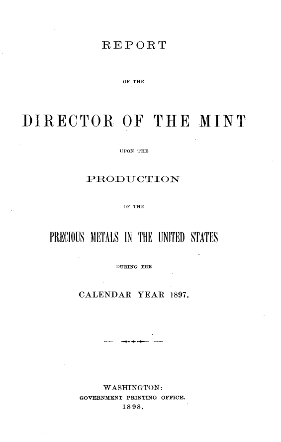 handle is hein.usccsset/usconset32722 and id is 1 raw text is: 




              REPORT



                 OF  THE





]DIRECTOR OF THE MINT


                 UPON THE


      IPRODUCTION


             OF THE



PRECIOUS METALS IN THE UNITED STATES


      DUnRING TifE



CALENDAR  YEAR  1897.











    WASHINGTON:
GOVERNMENT PRINTING OFFICE.
       1898.


