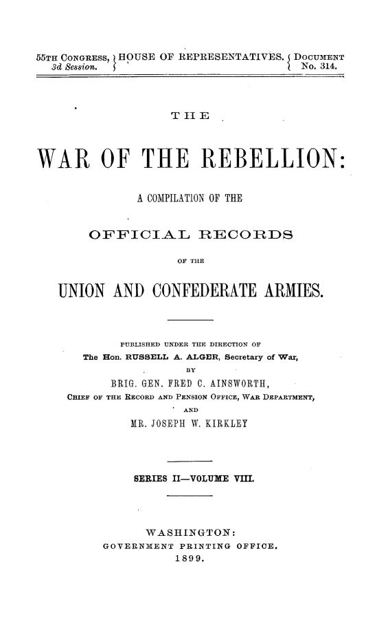 handle is hein.usccsset/usconset32732 and id is 1 raw text is: 




55TH CONGRESS, BEOUSE OF REPRESENTATIVES. DOCUMENT
  3d Session. '                        No. 314.




                    T II E




WAR OF THE REBELLION:


               A COMPILATION OF THE


        OFFICIAL IRECOIRDS

                     OF TIE


   UNION   AND   CONFEDERATE ARMIES.


        PUBLISHED UNDER THE DIRECTION OF
  The Hon. RUSSELL A. ALGER, Secretary of War,
                  BY
      BRIG. GEN. FRED C. AINSWORTH,
CHIEF OF THE RECORD AND PENSION OFFICE, WAR DEPARTMENT,
                . AND
         MR. JOSEPH W. KIRKLEY


     SERIES II-VOLUME VIII.




     WASHINGTON:
GOVERNMENT PRINTING OFFICE.
           1899.


