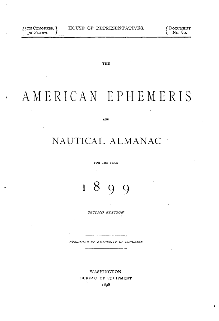 handle is hein.usccsset/usconset32733 and id is 1 raw text is: 




55TH CONGRESs, S
3d Session.  I


HOUSE OF REPRESENTATIVES.


DOCUMENT
No. 8o.


THE


AMERICAN


EPHEMERIS


AND


NAUTICAL ALMANAC



           FOR THE YEAR


99


SECOND EDITION


PUBLISHED BY AUTHORITY OF CONGRESS





     WASHINGTON
   BUREAU OF EQUIPMENT
         1898


1  8


I



