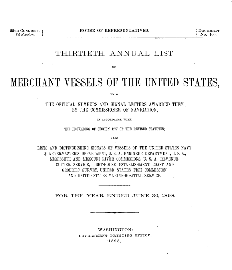 handle is hein.usccsset/usconset32734 and id is 1 raw text is: 




55TH CONGRESS,
  3d session.


HOUSE OF REPRESENTATIVES.


DOCUMENT
No. 100.


THIRTIETH


ANNUAL


OF


MERCHANT VESSELS OF THE UNITED STATES,

                                     WIT1H

             THE OFFICIAL NUMBERS AND SIGNAL LETTERS AWARDED THEM
                       BY THE COMMISSIONER OF NAVIGATION,


                      IN ACCORDANCE WITH

          THE PkOVISIONS OF SECTION 4177 OF THE REVISED STATUTES;

                           ALSO

LISTS AND DISTINGUISHING SIGNALS OF VESSELS OF THE UNITED STATES NAVY,
  QUARTERMASTER'S DEPARTMENT, U. S. A., ENGINEER DEPARTMENT, U. S. A.,
     MISSISSIPPI AND MISSOURI RIVER COMMISSIONS, U. S. A., REVENUE-
       CUTTER SERVICE, LIGHT-HOUSE ESTABLISHMENT, COAST AND
         GEODETIC SURVEY, UNITED STATES FISH COMMISSION,
           AND UNITED STATES MARINE-HOSPITAL SERVICE.


FOR   THE   YEAR   ENDED JUNE 30, 1898.






                WASHINGTON:
         GOVERNMENT PRINTING OFFICE.
                    1898.


LIST


