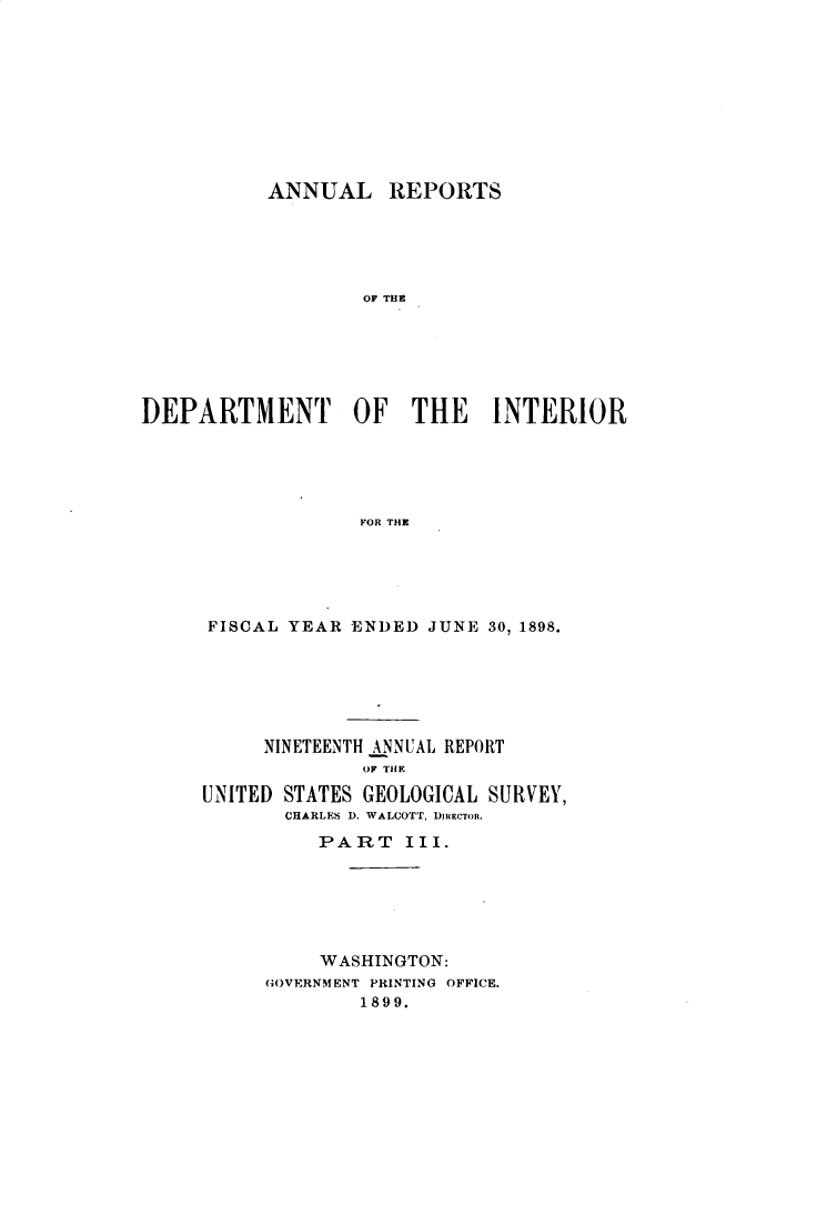 handle is hein.usccsset/usconset32742 and id is 1 raw text is: 










           ANNUAL REPORTS





                   OF THE






DEPARTMENT OF THE INTERIOR





                   FOR THE


FISCAL YEAR  ENDED JUNE 30, 1898.






     NINETEENTH ANNUAL REPORT
              OF THE

UNITED STATES GEOLOGICAL SURVEY,
       CHARLES D. WALCOTT, DIRECTOR.
          PART   III.






          WASHINGTON:
     GOVERNMENT PRINTING OFFICE.
             1899.


