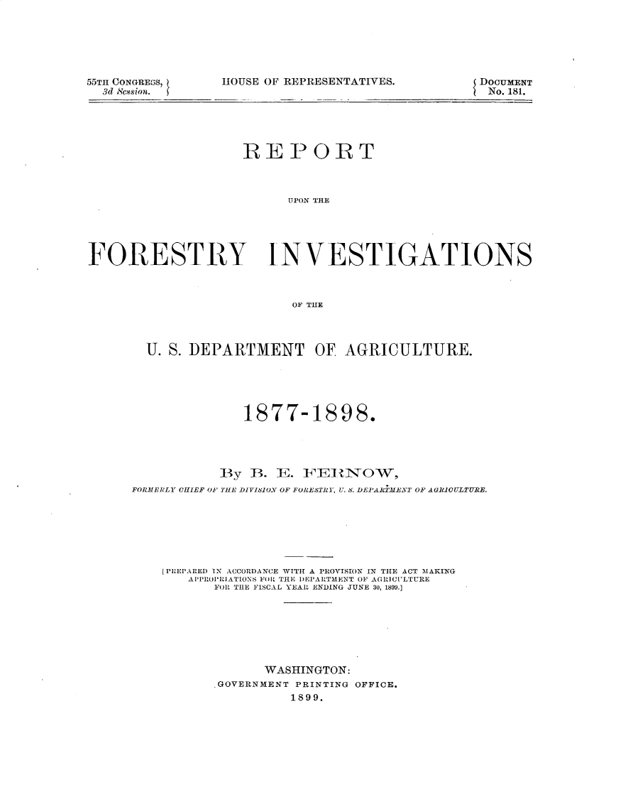 handle is hein.usccsset/usconset32751 and id is 1 raw text is: 






55TH CONGREBS,
  3d Scssion.


HOUSE OF REPRESENTATIVES.


DOCUMENT
No. 181.


                    REPORT



                          UPON TrHE





FORESTRY INVESTIGATIONS



                           OF THE




        U. S. DEPARTMENT OF AGRICULTURE.





                     1877-1898.




                 By  B.  E. FEIRINOW,
      FORMERLY CHIEF OF THE DIVISION OF FORESTRY, U. S. DEPARiMENT OF AGRIOULTURE.







          [PREPARED 1X ACCORDANCE WITH A PROVISION IN THE ACT MAKING
             APPROPRIATIONS FOR THE DEPARTMENT OF AGRICULTURE
                 FOR THE FISCAL YEAR ENDING JUNE 30, 1890.]







                       WASHINGTON:
                 .GOVERNMENT PRINTING OFFICE.
                           1899.


