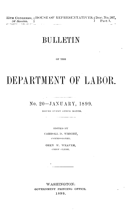 handle is hein.usccsset/usconset32752 and id is 1 raw text is: 




55TH CONGRESS, I4 USE OF REPRiESENTAT1ES. Doc.No.207,
  3d Session. (                       Part 1.






              BULLETIN





                    OF THE








DEPARTMENT OF LABOR.


No. 20-JANUARY, 1899.

     ISSUED EVERY OTIIi MONTLH.





          EITED DY

      CARROLL ). WRIGHT,
         COIIMMISHIONElt.

      OREN W. WEAVER,
         CHIEF (LERK.












       WASHINGTON:
  GOVERNMENT PRINTING OFFICE.
           1899.


