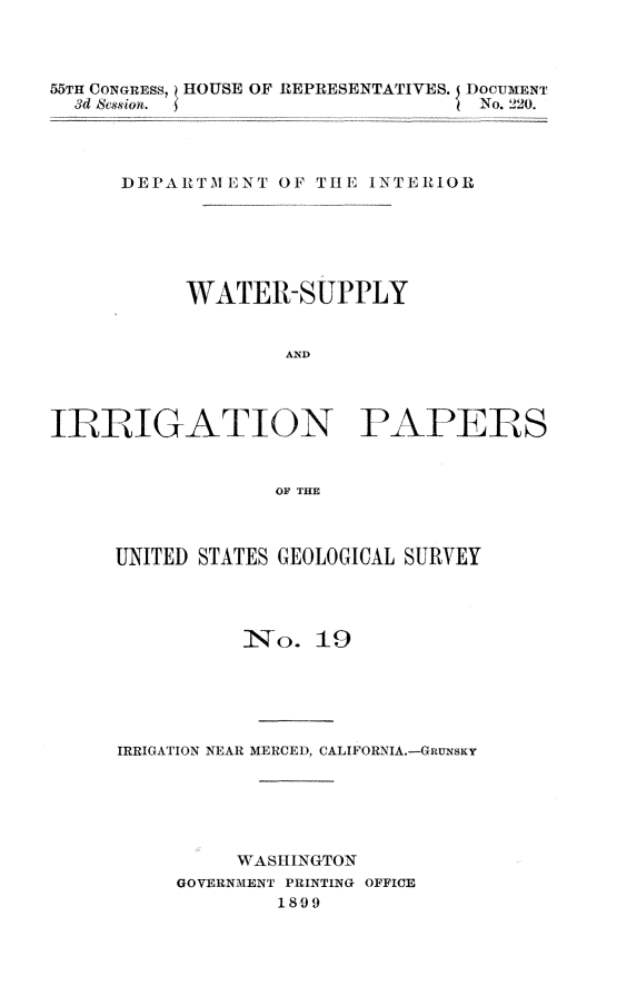handle is hein.usccsset/usconset32753 and id is 1 raw text is: 



55TH CONGRESS, HOUSE OF REPRESENTATIVES. 5 DOCUMENT
  3d Session.                      No. 220.




      DEPARITM ENT OF TI E INTERIOR






           WATER-SUPPLY


                   AND




ILBIUGATION PAPERS


                  OF~ THE


UNITED STATES GEOLOGICAL SURVEY




          INo.  19





IRRIGATION NEAR MERCED, CALIFORNIA.-GRUNSKY






          WASHINGTON
     GOVERNMENT PRINTING OFFICE
             1899


