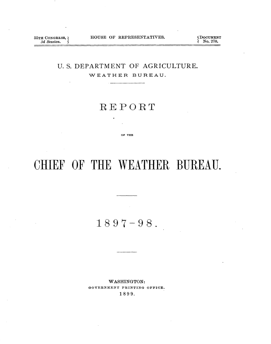 handle is hein.usccsset/usconset32758 and id is 1 raw text is: 






55TH CONGRESS,
  3d Session.


HOUSE OF REPRESENTATIVES.


DOCUMENT
No. 270.


      U. S. DEPARTMENT OF AGRICULTURE.

             WEATHER   BUREAU.






               REPORT




                     OF THEE






CHIEF OF THE WEATHER BUREAU.


  1897-98.











     WASHINGTON:
GOVERNMENT PRINTING OFFICE.
       1899.


