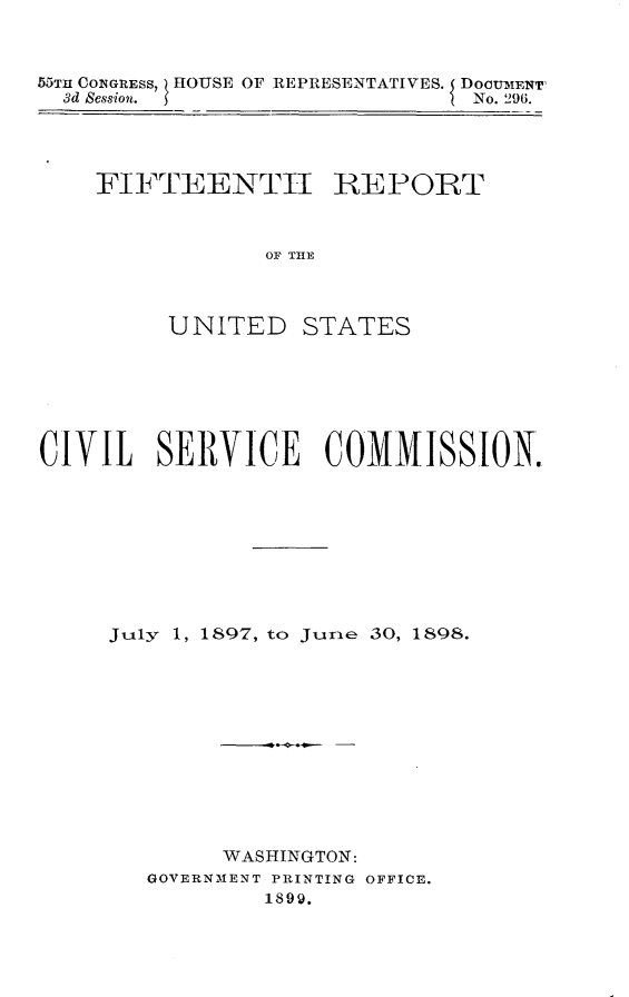handle is hein.usccsset/usconset32764 and id is 1 raw text is: 



55TH CONGRESS, HOUSE OF REPRESENTATIVES. DOCUMENT'
  3d Session.                  No. 296.


FIFTEENTH


REPORT


OF MHE


         UNITED STATES






CIVIL   SERVICE COMMISSION.









     July 1, 1897, to June 30, 1898.












             WASHINGTON:
        GOVERNMENT PRINTING OFFICE.
                1899.


