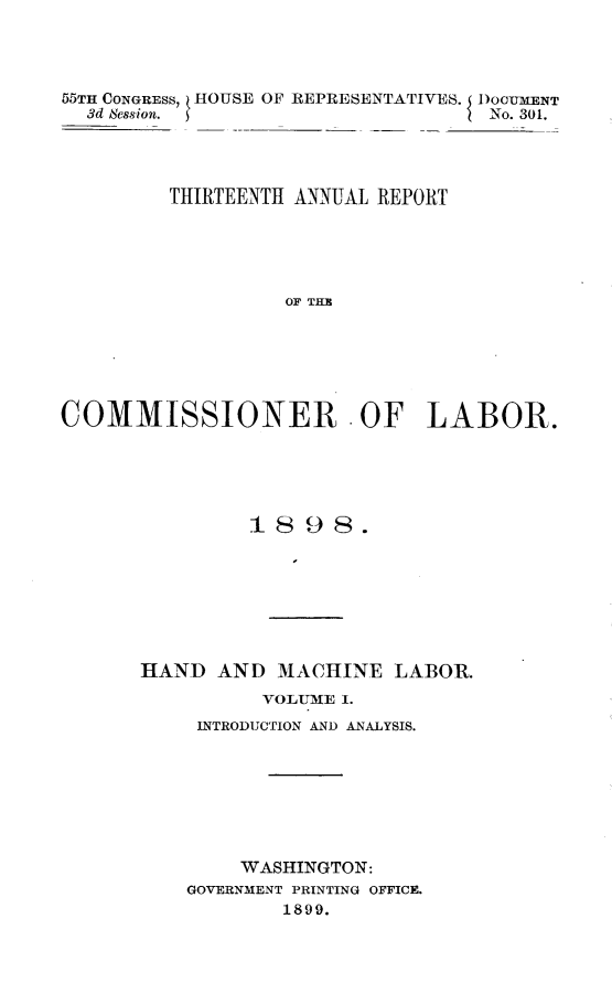 handle is hein.usccsset/usconset32765 and id is 1 raw text is: 




55TH CONGRESS, HOUSE OF REPRESENTATIVES. IDOOUMENT
  3d Session.                      No. 301.




         THIRTEENTH ANNUAL REPORT





                  OF THE






COMMISSIONER -OF LABOR.


         1898.







HAND  AND  MACHINE   LABOR.
          VOLUME I.
     INTRODUCTION AND ANALYSIS.







        WASHINGTON:
    GOVERNMENT PRINTING OFFICE.
            1899.


