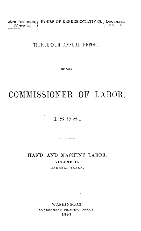 handle is hein.usccsset/usconset32766 and id is 1 raw text is: 




55TII CONGRESS, HOUSE2 OF REPRESENTATIVES. DOCUMENT
  3d Session.                      No. 301.




         THIRTEENTHI ANNUAL REPORT





                  OF THE






COMMISSIONER OF LABOR.


         1898R.








HAND   AND  MACHINE  LABOR.
          VOLUME II.
        GENERAL TABLE.









        WASHINGTON:
    GOVERNMENT PRINTING OFFICE,
            1899.


